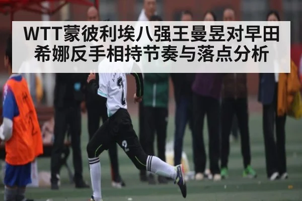 WTT蒙彼利埃八强王曼昱对早田希娜反手相持节奏与落点分析
